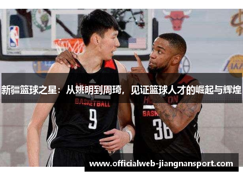 新疆篮球之星：从姚明到周琦，见证篮球人才的崛起与辉煌