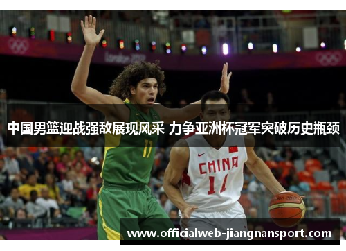中国男篮迎战强敌展现风采 力争亚洲杯冠军突破历史瓶颈